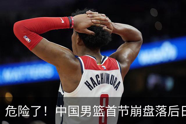 危险了！中国男篮首节崩盘落后日本13分，三分5中1篮板也抢不过
